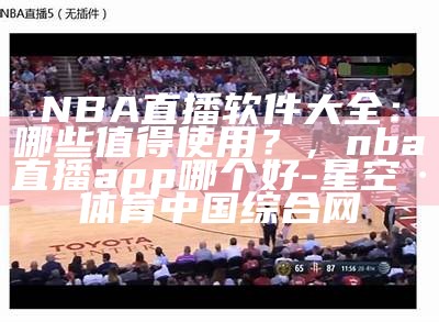 NBA直播软件大全：哪些值得使用？，nba直播app哪个好-星空·体育中国综合网