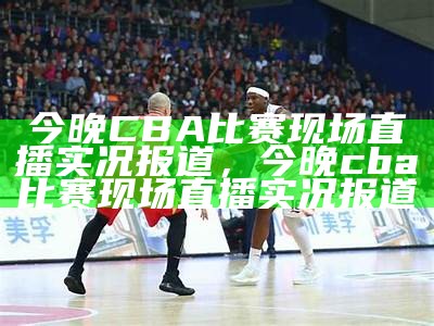 今晚CBA比赛现场直播实况报道，今晚cba比赛现场直播实况报道