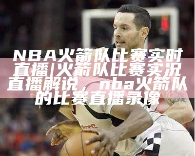 NBA火箭队比赛实时直播|火箭队比赛实况直播解说，nba火箭队的比赛直播录像