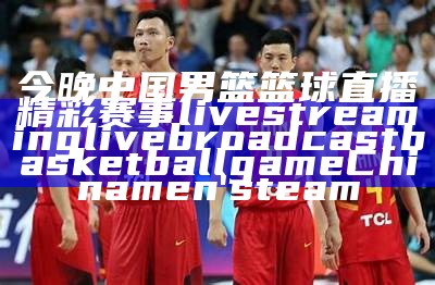 今晚中国男篮篮球直播精彩赛事 live streaming live broadcast basketball game China men