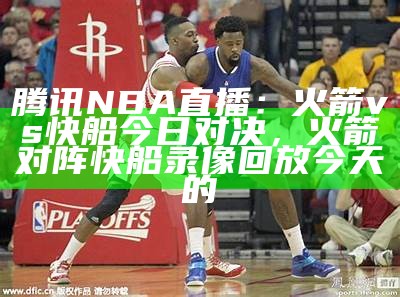 腾讯NBA直播：火箭vs快船今日对决，火箭对阵快船录像回放今天的