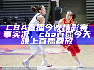 CBA直播今晚精彩赛事实况，cba直播今天晚上 直播回放