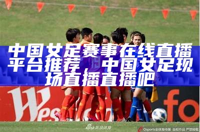 中国女足今日最新消息：赛事情报、球员动态和教练战术更新，中国女足今天战绩